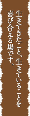 生きてきたこと、生きていることを喜び合える場です。