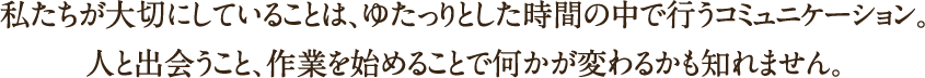 私たちが大切にしていることは、ゆたっりとした時間の中で行うコミュニケーション。人と出会うこと、作業を始めることで何かが変わるかも知れません。